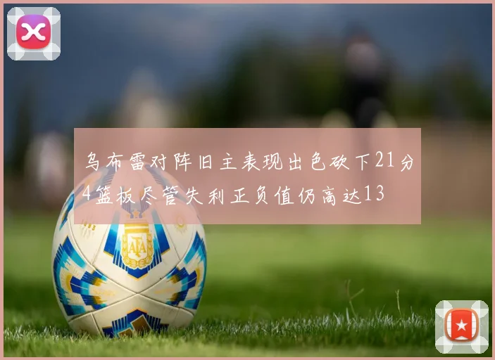乌布雷对阵旧主表现出色砍下21分4篮板尽管失利正负值仍高达13