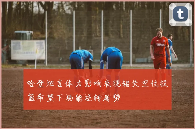 哈登坦言体力影响表现错失空位投篮希望下场能逆转局势