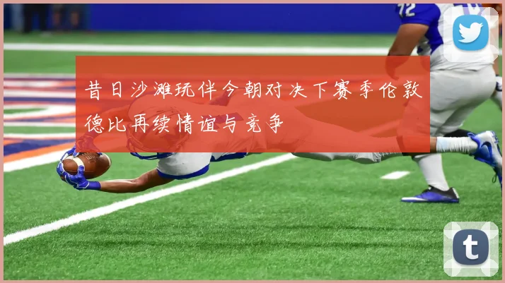 昔日沙滩玩伴今朝对决下赛季伦敦德比再续情谊与竞争