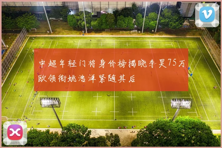 中超年轻门将身价榜揭晓李昊75万欧领衔姚浩洋紧随其后