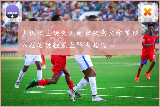 卢伟谈主场失利的积极意义希望球队在客场轻装上阵重拾信心