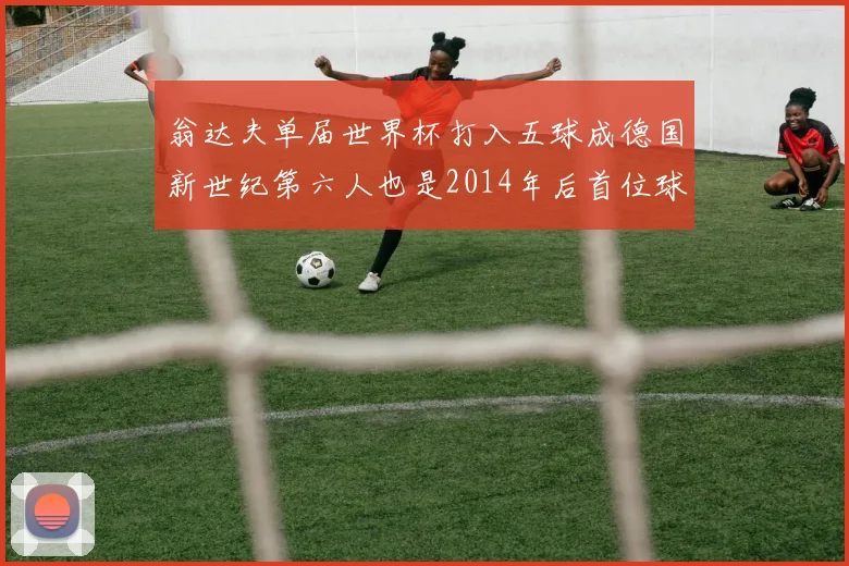 翁达夫单届世界杯打入五球成德国新世纪第六人也是2014年后首位球员