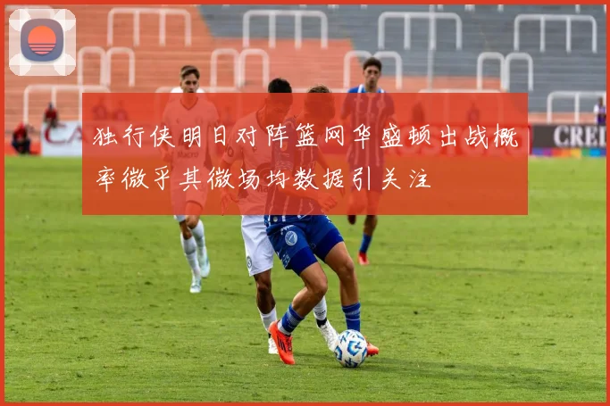 独行侠明日对阵篮网华盛顿出战概率微乎其微场均数据引关注
