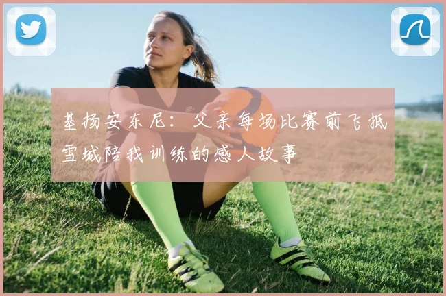 基扬安东尼：父亲每场比赛前飞抵雪城陪我训练的感人故事