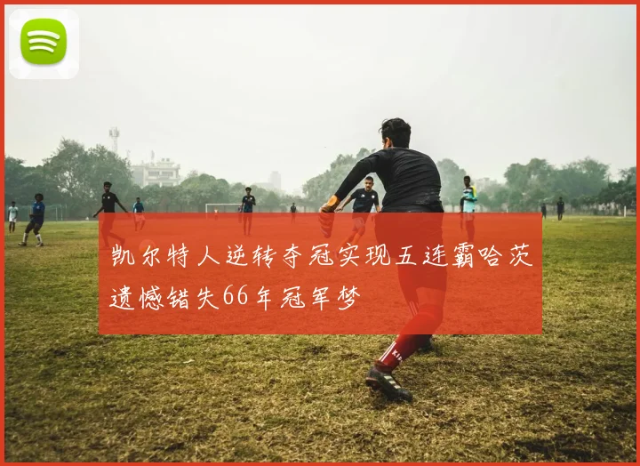 凯尔特人逆转夺冠实现五连霸哈茨遗憾错失66年冠军梦