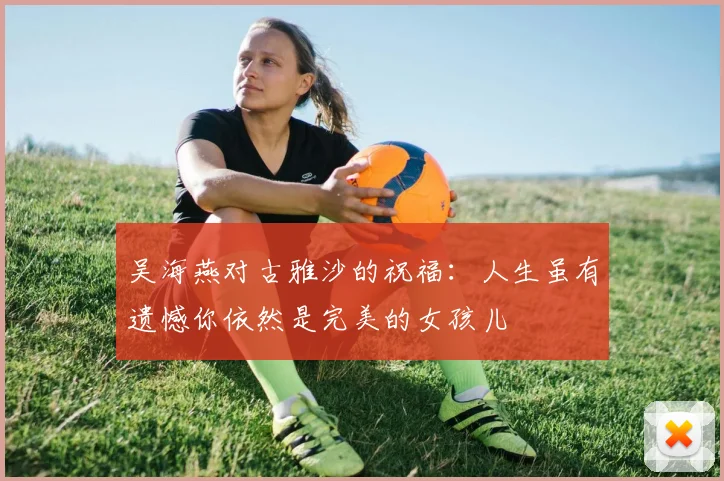 吴海燕对古雅沙的祝福：人生虽有遗憾你依然是完美的女孩儿