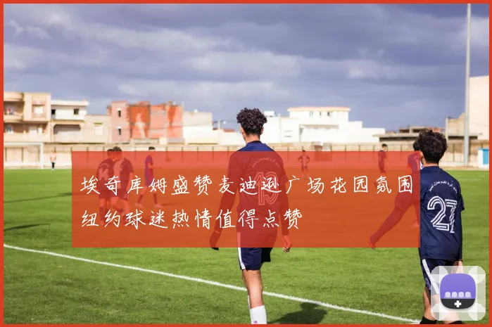 埃奇库姆盛赞麦迪逊广场花园氛围纽约球迷热情值得点赞