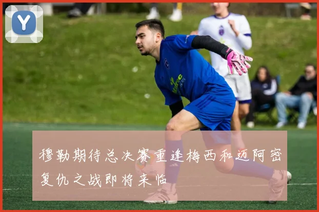 穆勒期待总决赛重逢梅西和迈阿密复仇之战即将来临