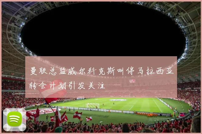 曼联总监威尔科克斯叫停马拉西亚转会计划引发关注
