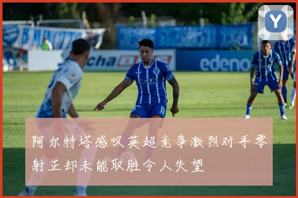 阿尔特塔感叹英超竞争激烈对手零射正却未能取胜令人失望
