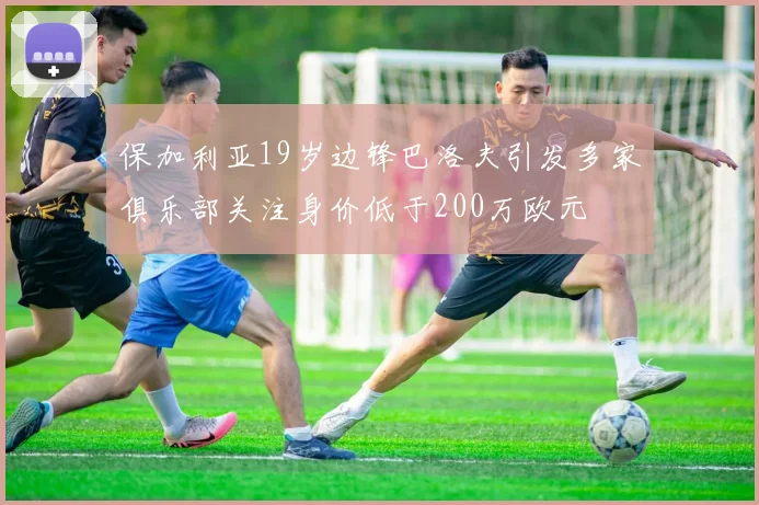 保加利亚19岁边锋巴洛夫引发多家俱乐部关注身价低于200万欧元