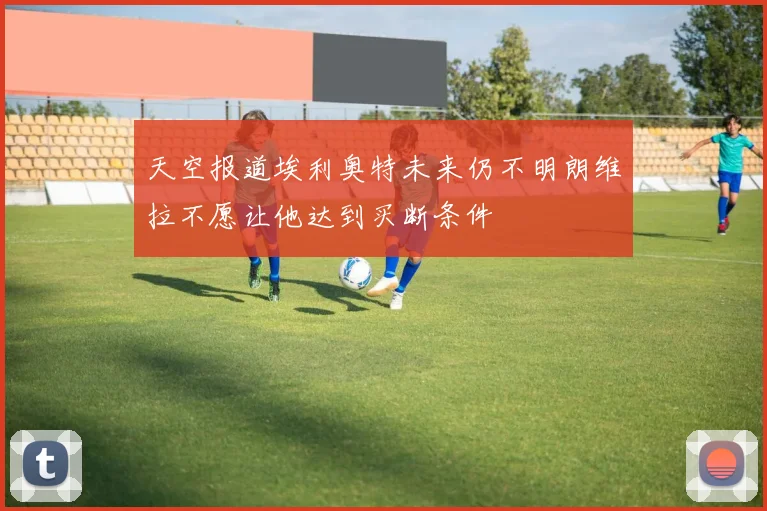 天空报道埃利奥特未来仍不明朗维拉不愿让他达到买断条件