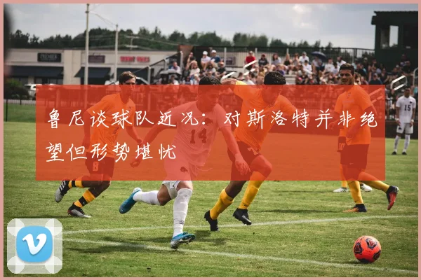鲁尼谈球队近况：对斯洛特并非绝望但形势堪忧
