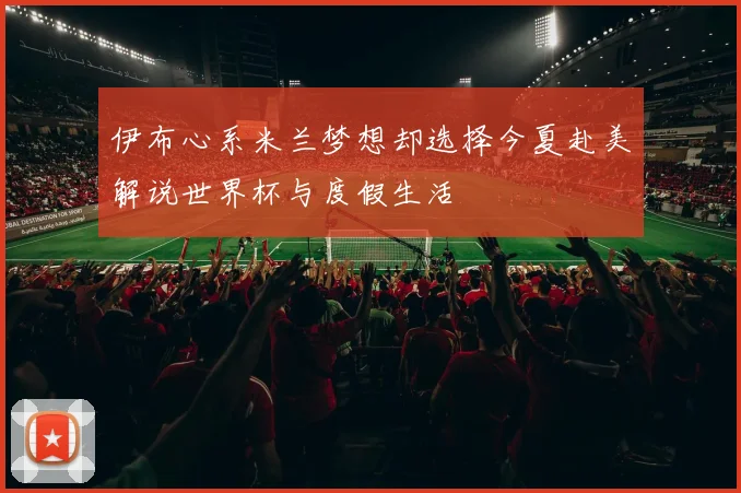 伊布心系米兰梦想却选择今夏赴美解说世界杯与度假生活