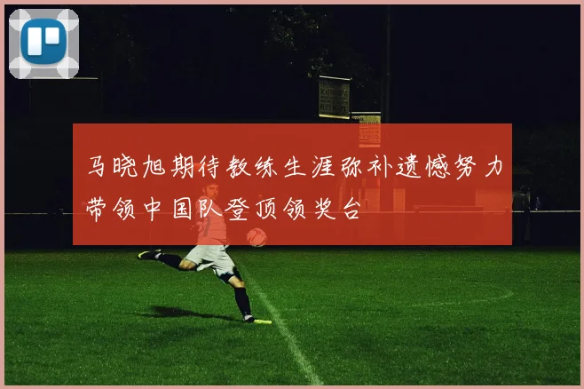 马晓旭期待教练生涯弥补遗憾努力带领中国队登顶领奖台